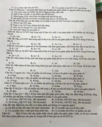 C. Có sự dãn xoắn của các NST.
D. Có sự phân li các NST về 2 cực tế bào.
Câu 17. Phân bào 1 của giảm phận được gọi là phân bào giảm nhiêm vì nguyên nhân nào sau đây?
A. Ở kì cuối cùng.bộ nhiễm sắc thể có dạng sợi kép, nhả xoắn.
B. Mỗi tế bào con đều có bộ nhiễm sắc thể đơn bội.
C. Hàm lượng ADN của tế bào con bằng một nửa tế bào mẹ.
D. Bộ nhiễm sắc thể của tế bào con bằng một nửa so với tế bào mẹ.
Câu 18. Phát biểu nào sau đây đúng với sự phân li của các NST ở kì sau I của giảm phân?
A. Phân li các NST đơn.
B. Phân li các NST kép, không tách tâm động.
C. NST chỉ di chuyển về 1 cực của tế bào.
D. Tách tâm động rội mới phân li.
Câu 19. Nếu có 24 NST kép trong một tế bào ở kì cuối I của giảm phân thì số nhiễm sắc thể lưỡng
bội là
A. 2n=48
B. 2n=24
C. 2n=6
D. 2n=12
Câu 20. Nếu có 8 NST đơn trong một tế bào ở kì cuối II của giảm phân thì bộ NST trong tế bào ban
đầu là
A. 2n=24
B. 2n=48
C. 2n=16
D. 2n=4
Câu 21. Ở kì giữa I, quan sát có 96 chromatid . Kết thúc giảm phân,mỗi tế bào ban đầu có bộ NST là
A. n=24
B 2n=24
C. n=48
D. 2n=48
Câu 22. Nếu có 16 NST đơn trong một tế bào ở kì sau II của giảm phân thì bộ NST trong tế bào ban
đầu là
A. 2n=16
C. 2n=32
D. 2n=48
Câu 23.Một nhóm tế bào sinh tinh tham gia giảm phân đã tạo ra 512 tinh trùng. Số tế bào sinh tinh
là
A. 16.
B. 32.
C. 64.
D. 128.
Câu 2.4. Một nhóm tế bào sinh trứng tham gia quá trình giảm phân tạo ra 512 trứng.Số tế bào sinh
trứng là
A. 16.
B. 32.
C. 128.	D. 512.
Câu 25. Ở người (2n=46) số nhiễm sắc thể trong 1 tế bào ở kì giữa I của giảm phân là
A. 8 đơn.
B. 46 kép.
C. 46 đơn.
D. 92 đơn.
Câu 26. Ở Trâu (2n=48) số nhiễm sắc thể trong 1 tế bào ở kì giữa II của giảm phân là
A. 24 kép.
B. 48 kép.
C. 48 đơn.
D. 24 đơn.
Câu 27. Ở Ruồi giấm (2n=8) , số nhiễm sắc thể trong 1 tế bào ở kì sau II của giảm phân là
A. 4 đơn.
B. 16 đơn.
C. 8 đơn.
D. 8 kép.
Câu 28.Ở Gà (2n=78) số nhiễm sắc thể trong 1 tế bào sau khi kết thúc kì cuối I của giảm phân là
A. 39 đơn.
B. 39 kép.
C. 78 kép.
D. 39 đơn.
Câu 29. Ở lợn (2n=38) , 5 tế bào sinh tinh tiến hành giảm phân.Hãy xác định tổng số tế bào, tổng
số nhiễm sắc thể kép và tổng số chromatid ở kì đầu II của giảm phân.
A. 10 tế bào, 380 NST kép,, 380 chromatid
B. 10 tế bào, 190 NST kép, 380 chromatid
C. 20 tế bào , 380 NST kép, 760 chromatid.
D. 20 tế bào., 190 NST kép, 380 chromatid
Câu 30. Đặc điểm nào sau đây có ở giảm phân mà không có ở nguyên phân?
A. Có thể có trao đôi chéo các đoạn chromatid. B. Có sự phân chia của tế bào chất.
C. Có sự phân chia ở mỗi giai đoạn phân bào. D. Có sự nhân đôi DNA và nhiễm sắc thể.
Câu 31. Một tế bào sinh dục giảm phân vào kì giữa của giảm phân I thấy có 96 sợi cromatit.
Kết thúc giảm phân tạo các giao tử,trong mỗi tế bào giao tử có số NST là: