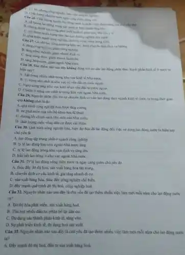 C. Có tác phong công nghiệp, làm việc chuyên nghiệp.
D. Chất lượng chuyên môn ngày càng được nàng cao.
Câu 26. Chất lượng nguồn lao động nước ta ngày càng được nàng cao chu yếu nhờ
A. số lượng lao động trong các công ty liên doanh tǎng lên.
B. những thành tự trong phát triển kinh tế, giào dục, đào tạo, y tế.
C. mờ thêm nhiều trung tàm dào tạo hướng nghiệp dạy nghề.
D. phát triển mạnh công nghiệp, dịch vụ ở các vùng nóng thôn.
Câu 27. Cơ cầu lao động nước ta hiện nay đang chuyển dịch theo xu hướng
A. tàng công nghiệp.giàm nông nghiệp.
B. tǎng nông nghiệp.giàm nhanh dịch vụ.
C. tǎng nông thôn giảm nhanh thành thị.
D. tǎng Nhà nước giảm ngoài Nhà nướC.
Câu 28. Đặc điểm nào sau đây không đüng với cơ cấu lao động phân theo thành phần kinh tế ở nước ta
hiện nay?
A. Tập trung nhiều nhất trong khu vực kinh tế Nhà nướC.
B. Ti trọng nhỏ nhất là khu vực có vốn đầu tư nước ngoài.
C. Ngày càng tǎng khu vực kinh tế có vốn đầu tư nước ngoài.
D. Chiếm ti trọng cao nhất là trong khu vực ngoài Nhà nướC.
Câu 29, Nguyên nhân dẫn tới sự chuyền dịch cơ cấu lao động theo ngành kinh tế nước ta trong thời gian
qua không phải là do
A. quá trình công nghiệp hoá được tǎng cường.
B. sự phát triền của tiến bộ khoa học kĩ thuật.
C. đường lối chính sách Đổi mới cùa Nhà nướC.
D. chất lượng cuộc sống dân cư được cài thiện.
Câu 30. Quá trình công nghiệp hoá, hiện đại hóa đã tác động đến việc sử dụng lao động nước ta hiện nay
chủ yếu là
A. lao động tập trung nhất ở ngành công nghiệp
B. tỷ lệ lao động khu vực ngoài Nhà nước tầng.
C. tỷ lệ lao động trong khu vực dịch vụ tǎng lên.
D. hầu hết lao động ở khu vực ngoài Nhà nướC.
Câu 31. Tỷ lệ lao động nông thôn nước ta ngày càng giảm chủ yếu do
A. thúc đầy đô thị hoá, sản xuất hàng hoá tập trung.
B. chuyển dịch cơ cấu kinh tế, gia tǎng nhanh di cư.
C. sản xuất hàng hóa, thúc đầy công nghiệp chế biến
D. đầy mạnh quá trình đô thị hoá.công nghiệp hoá.
Câu 32. Nguyên nhân nào sau đây là chủ yếu đã tạo thêm nhiều việc làm mới mỗi nǎm cho lao động nước
ta?
A. Đô thị hóa phát triển, sản xuất hàng hoá.
B. Thu hút nhiều đầu tư, phân bố lại dân cư.
C. Đa dạng các thành phần kinh tế.tǎng vốn.
D. Sự phát triển kinh tế, đa dạng hoá sản xuất.
Câu 33. Nguyên nhân nào sau đây là chủ yếu đã tạo thêm nhiều việc làm mới mỗi nǎm cho lao động nước
ta?
A. Đầy mạnh đô thị hoá, đầu tư sản xuất hàng hoá.