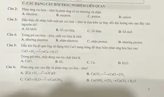 C. CÁC DẠNG CÂU HỎI TRÁC NGHIỆM LIÊN QUAN
Câu 2:
Phản ứng oxi hóa -khử là phản ứng có sự nhường và nhận
A. electron.
B. neutron.
C. proton.
D. cation.
Câu 3:
Dấu hiệu đề nhận biết một pứ oxi hóa - khử là dựa trên sự thay đổi đại lượng nào sau đây của
nguyên tư?
A. Số khối.
B. Số oxi hóa.
C. Số hiệu
D. Số mol.
Câu 4:
Trong pứ oxi hóa - khử, chất oxi hóa là chất
A. nhường electron
B. nhận electron.
C. nhận proton.
D. nhường proton.
Câu 5: Dẫn khí H_(2)
đi qua ống sứ đựng bột CuO nung nóng để thực hiện phản ứng hóa học sau:
CuO+H_(2)xrightarrow (t^circ )Cu+H_(2)O
Trong pứ trên, chất đóng vai trò chất khử là
A. CuO.
B. H_(2)
C. Cu.
D. H_(2)O.
Câu 6: Phản ứng nào sau đây là phản ứng oxi hóa - khử?
A. 2Ca+O_(2)xrightarrow (r^circ )2CaO
B. CaCO_(3)xrightarrow (t^circ )CaO+CO_(2)
C. CaO+H_(2)Oxrightarrow (t^circ )Ca(OH)_(2)
D. Ca(OH)_(2)+CO_(2)arrow CaCO_(3)+H_(2)O