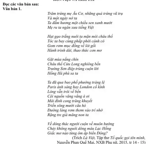 Đọc các vǎn bản sau:
Vǎn bản 1.
Trǎm trứng mẹ Âu Cơ, những quả trứng vũ trụ
Và một ngày nở ta
Ta đẫm hương một chiều sen xanh mướt
Mẹ ru ta ngàn xưa tiếng Việt
Hạt gạo trắng nuôi ta mãn mòi châu thổ
Tóc ta bay cùng pháp phới cánh cò
Gom rơm muc đồng về lót gói
Hành trình dài.thao thức cơn mơ
Gặt mùa nǎng chin
Châu thổ Cửu Long nghiêng bến
Trường Sơn điệp trùng cuộn lời
Hồng Hà phù sa ta
Ta đã qua bao phố phường tráng lệ
Paris ánh sáng hay London cô kinh
Lòng vẫn trôi về bến
Cội nguồn vǎng vǎng à ơi
Mái đình cong trǎng khuyết
Triền sông mướt câu hò
Đường làng rơm thơm vào trí nhớ
Rặng tre già mang non ta
Về dòng thác người cuộn về muôn hướng
Chảy không nguôi dòng máu Lạc Hồng
Giác mơ nào từng ôm ấp biển Đông?
(Trích Là Việt,Tập thơ Tổ quốc gọi tên mình,
Nguyễn Phan Quế Mai, NXB Phu nữ, 2015, tr 14-15