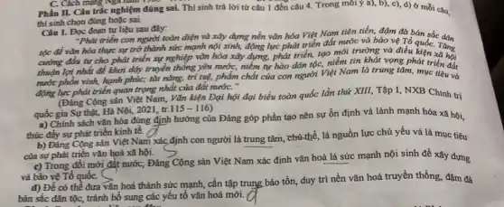 C. Cách mạng Nga nam 1209
Phần II. Câu trắc nghiệm đúng sai. Thí sinh trả lời từ câu 1 đến câu 4. Trong môi ý a), b), c), d)ở mỗi câu,
thí sinh chọn đúng hoặc sai.
Câu 1. Đọc đoạn tư liệu sau đây:
"Phát triển con người toàn diện và xây dựng nền vǎn hóa Việt Nam tiên tiến,đậm đà bán sắc dân
tộc để vǎn hóa thực sự trở thành sức mạnh nội sinh,động lực phát triển đất nước và bảo vệ Tổ
cường đầu tư cho phát triển sự nghiệp vǎn hóa xây dựng,phát triển, tạo môi trường và điều kiện. Tǎng quốC.
thuận lợi nhất để khơi dậy truyền thống yêu nước, niềm tự hào dân tộc, niềm tin khát vọng phát triển đất
nước phồn vinh, hạnh phúc; tài nǎng, trí tuệ, phẩm chất của con người Việt Nam là trung tâm, mục tiêu và
động lực phát triển quan trọng nhất của đất nướC."
(Đẳng Cộng sản Việt Nam, Vǎn kiện Đại hội đại biểu toàn quốc lần thứ XIII,Tập I, NXB Chính trị
quốc gia Sự thật,Hà Nội, 2021, tr.
(115-116)
a) Chính sách vǎn hóa đúng định hướng của Đảng góp phần tạo nên sự ổn định và lành mạnh hóa xã hội,
thúc đẩy sự phát triển kinh tế.
b) Đảng Cộng sản Việt Nam xác định con người là trung tâm, chủ thể, là nguồn lực chủ yếu và là mục tiêu
của sự phát triển vǎn hoá xã hội.
c) Trong đồi mới đắt nước; Đảng Cộng sản Việt Nam.xác định vǎn hoá là sức mạnh nội sinh đề xây dựng
và bảo vệ Tổ quốC. S
d) Để có thể đưa vǎn hoá thành sức mạnh, cần tập trung bảo tồn, duy trì nền vǎn hoá truyền thống, đậm đã
bản sắc dân tộc,, tránh bổ sung các yếu tố vǎn hoá mới.