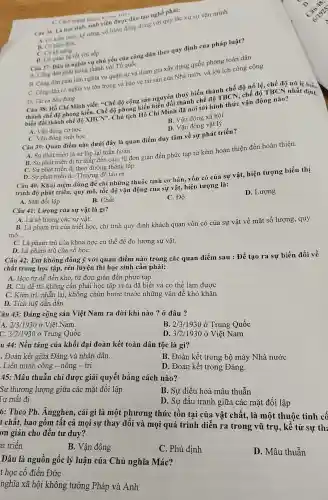 C. Cách mạng tháng viên
Câu 36: Là học sinh, sinh viên được đào tạo nghề phải:
A. Có kiến thức kỹ nǎng, có hành động đúng với qu tắc xử sự vǎn minh.
B. Có kiến thức
C. Có kỳ nǎng
D. Có quan hệ tốt với sếp
Câu 37: Đâu là nghĩa vụ chủ yếu của công dân theo quy định của pháp luật?
A. Công dân phài thung thành với Tổ quốc
B. Công dân phài làm nghĩa vụ quân sự và tham gia xây dựng quốc phòng toàn dân
C. Công dân có nghĩa vụ tôn trọng và bảo vệ tài sản của Nhà nước và lợi ích công cộng
D. Tất cả đều đủng
Câu 38: Hồ Chí Minh viết: "Chế độ cộng sản nguyên thuỷ biến thành chế độ nô lệ, chế độ nô lệ biế.
thành chế độ phong kiến. Chế độ phong kiến nguyên thành chế độ TBCN chế độ TBCN nhất định
biến đổi thành chế độ XHCN". Chủ (15) Hồ Chí Minh đã moi tới hình thức vận động nào?
A. Vận động cơ hoc
B. Vận động xã hội
D. Vận động vật lý
C. Vận động sinh học
Câu 39: Quan điểm nào dưới đây là quan điểm duy tâm về sự phát triển?
A. Sự phát triển là sự lặp lại tuần hoàn
B. Sư phát triển đi từ thấp đến cao, từ đơn giản đến phức tạp từ kém hoàn thiện đến hoàn thiện.
C. Sự phát triển đi theo đường thẳng tắp
D. Sự phát triển do Thượng đế tạo ra
Câu 40: Khái niệm dùng để chỉ những thuộc tính cơ bản . vốn có của sự vật, hiện tượng biểu thị
trình độ phát triển quy mô, tốc độ vận động của sự vật, hiện tượng là:
D. Lượng
A. Mặt đối lập
B. Chất
C. Độ
Câu 41: Lượng của sự vật là gì?
A. Là số lương các sư vật.
B. Là phạm trù của triết học, chi tính quy định khách quan vốn có của sự vật về mặt số lượng, quy
mô __
C. Là phạm trù của khoa học cụ thể để đo lường sự vật.
D. Là phạm trù của số họC.
Câu 42: Em không đồng ý với quan điểm nào trong các quan điểm sau : Để tạo ra sự biến đối về
chất trong học tập,rèn luyện thì học sinh cần phải:
A. Học từ dễ đến khó, từ đơn giản đến phức tạp
B. Cái dễ thì không cần phải học tập vì ta đã biết và có thể làm được
C. Kiên trì, nhân lại, không chùn bước trước những vấn đề khó khǎn
D. Tích luỹ dần dần
Câu 43: Đảng cộng sản Việt Nam ra đời khi nào ?ở đâu ?
A. 2/3/1930 ở Việt Nam
B. 2/3 1930 ở Trung Quốc
C. 3/2/1930grave (o) Trung Quốc
D 3/2/1930acute (o)Viunderset (.)(hat (e))tNam
u 44: Nền tảng của khối đại đoàn kết toàn dân tộc là gì?
. Đoàn kết giữa Đảng và nhân dân.
B. Đoàn kết trong bộ máy Nhà nước
Liên minh công - nông - trí
D. Đoàn kết trong Đảng.
45: Mâu thuẫn chỉ được giải quyết bằng cách nào?
Sự thương lượng giữa các mặt đối lập
B. Sự điều hoà mâu thuẫn
Tư mất đi
D. Sự đấu tranh giữa các mặt đối lập
6: Theo Ph.Ángghen, cái gì là một phương thức tồn tại của vật chất, là một thuộc tính cố
t chất, bao gồm tất cả mọi sự thay đối và mọi quá trình diễn ra trong vũ trụ, kế từ sự th:
ơn giản cho đến tư duy?
át triển
B. Vận động
C. Phủ định
D. Mâu thuẫn
Đâu là nguồn gốc lý luận của Chủ nghĩa Mác?
t học cổ điển Đức
nghĩa xã hội không tưởng Pháp và Anh