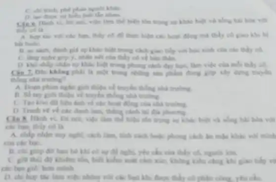 C. chi trich, phe phân người kháC.
hiểu biết lần nhau.
Cin 6. Hanh vi.lời nói, việc làm thể hiện tôn trọng sự khác biệt và sống hai hóa với
thily cola
A. hop the voi các bạn, thầy có để thực hiện các hoạt đồng mà thầy có giao khi bị
bất buộC.
B. so san't, danh giả sự khác biệt trong cách giao tiếp với học sinh của các thấy có.
C. lang nghe gop 5, nhận xét của thấy có về bản
D. kho chấp nhạn ng khác biệt trong phong cách day họC.làm việc của mỗi thấy có.
Câu 7, Dâu không phải là một trong những sản phẩm đồng góp xây dựng truyền
thống nhà trường?
A. Doen phim ngkin gid thiệu về truyền thống thả trung
B. So tay gio thiệu về truyền thống nhà trulng.
C. Tao kho do liệu ánh về các hoạt động của nhà truling
D. Tranh ve ve các danh lam, thẳng cách tại độ phương
lời nói, việc làm thể hiện the trọng sự khác biệt và
các bạn, thầy có là
A. chấp nhận say nghị, cách liên, tính cách hoặc phong cách lin mặc khác với minh
của các bạt.
B. chi giúp độ hạn bé khi có sự để nghi, yêu cấu của thấy có người làm.
C. giờ thì độ khiến tốc, biết kiểm soát cảm xác, không khí công khi giao tiếp vớ
các bạn giỏi hơn minh
D. chil hop the làm việc nhóm với các bạn khi được thấy có phân công.yêu cầu.