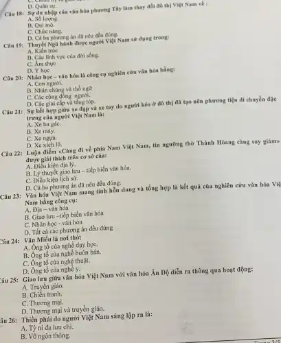 C. China of và giác
D. Quân sự.
Câu 18: Sự du nhập của vǎn hóa phương Tây làm thay đổi đô thị Việt Nam về :
A. Số lượng.
B. Qui mô.
C. Chức nǎng.
D. Cả ba phương án đã nêu đều đúng.
Câu 19: Thuyệt Ngũ hành được người Việt Nam sử dụng trong:
A. Kiến trúc
B. Các lĩnh vực của đời sống.
C. Âm thực
D. Y học
Câu 20: Nhân học - vǎn hóa là công cụ nghiên cứu vǎn hóa bằng:
A. Con người.
B. Nhân chủng và thổ ngữ
C. Các cộng đồng người.
D. Các giai cấp và tầng lớp.
Câu 21: Sự kết hợp giữa xe đạp và xe tay do người kéo ở đô thị đã tạo nên phương tiện di chuyển đặc
trưng của người Việt Nam là:
A. Xe ba gáC.
B. Xe máy.
C. Xe ngựa.
D. Xe xích lô.
Câu 22: Luận điểm 4Càng đi về phía Nam Việt Nam, tín ngưỡng thờ Thành Hòang càng suy giảm>>
được giải thích trên cơ sở của:
A. Điểu kiện địa lý.
B. Lý thuyết giao lưu - tiếp biến vǎn hóa.
C. Điều kiện lịch sử.
D. Cả ba phương án đã nếu đều đúng.
Câu 23: Vǎn hóa Việt Nam mang tính hỗn dung và tổng hợp là kết quả của nghiên cứu vǎn hóa Việ
Nam bằng công cụ:
A. Địa- vǎn hóa
B. Giao lưu-tiếp biến vǎn hóa
C. Nhân học - vǎn hóa
D. Tất cả các phương án đều đúng
Câu 24: Vǎn Miếu là nơi thờ:
A. Ông tổ của nghề dạy họC.
B. Ông tổ của nghề buôn bán.
C. Ông tổ của nghệ thuật.
D. Ông tổ của nghề y.
Câu 25: Giao lưu giữa vǎn hóa Việt Nam với vǎn hóa Ấn Độ diễn ra thông qua hoạt động:
A. Truyền giáo.
B. Chiến tranh
C. Thương mại.
D. Thương mại và truyền giáo.
âu 26: Thiền phải do người Việt Nam sáng lập ra là:
A. Tỳ ni đa lưu chi.
B. Vô ngôn thông.