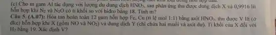 (c) Cho m gam Al tá c dụng với lượng dư dung dịch HNO_(3) sau phản ứng thu được dung dịch X và 0,9916 lít
hỗn hợp khí N_(2) và N_(2)O có tỉ khối so với hiđro bằng 18.Tính m?
Câu 5. (A.07) :Hòa tan hoàn toàn 12 gam hỗn hợp Fe . Cu (tỉ lệ mol 1:1 ) bằng axit HNO_(3) thu được V lít (ở
đkc) hỗn hợp khí X (gồm NO và NO_(2) ) và dung dịch Y (chỉ chứa hai muối và axit dự, Tikhối của X đối với
H_(2) bằng 19. Xác định V?