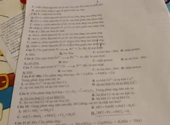 )
C. chất chứa nguyên tố số oxi hóa cực đại luôn là chất khứ.
D. quá trinh nhạn c goila quá trinh oxi hóa.
. Câu 3. Chất khứ lá chất
A. cho c, chira nguyên tố có số oxi hóa tǎng sau phàn ứng.
B. cho e, chứa nguyên tố có số oxi hóa giảm sau phản ứng.
C. nhân c, chứa nguyên tố có số oxi hóa tǎng sau phàn ứng.
D. nhân e, chứa nguyên tố có số oxi hóa giảm sau phản ứng.
Câu 4. Chất oxi hoá là chất
A. cho e, chứa nguyên tố có số oxi hóa tǎng sau phản ứng.
B. cho e, chứa Aguyên tố có số oxi hóa giảm sau phản (mg.
C. nhân e, chứa nguyên tố có số oxi hóa tǎng sau phản ứng.
D. nhạn e, chứa nguyên tố có số pxi hóa giảm sau phàn ứng.
Câu 5. Cho quá trinh Al Alarrow Al^3++3e đây là quá trinh
A. khur
B. oxi hóa.
C. tư oxi hóa -khứ. D. nhận proton.
Câu 6. Cho quá trình
Fe^2+arrow Fe^3++1e đây là quá trinh
A.oxihoa.
B. khir.
C. nhận proton.
D. tư oxi hóa -khứ.
Câu 7. Cho quá trình
N^+5+3earrow N^+2 đây là quá trinh
C. tư oxi hóa -khứ. D. nhận proton.
B. oxi hóa.
A. khit
Câu 8 (C.08) : Cho phản ứng hóa học:
Fe+CuSO_(4)arrow FeSO_(4)+Cu
Trong phàn ứng trên xảy ra
A. su khu Fe^2+ và sự oxi hóa Cu.
B. sukhir Fe^2+ và sự khứ
Cu^2+
C. su oxi hóa Fe và sự oxi hóa Cu.
D. su oxi hóa Fe và sư khứ
Cu^2+
Câu 9: Cho phản (mg hoá hoc:
Cr+O_(2)xrightarrow (r^n)Cr_(2)O_(3)
Trong phản ứng trên xây ra:
A. Suoxihoá Cr và sư khứ O_(2)
B. Su khu Cr và sự oxi hoá
O_(2)
C. Sy oxi hoá Cr và sự oxi hoá
O_(2)
D. Sự khứ Cr và sự khứ
O_(2)
Câu 10: Trong phàn ứng nào sau đây HCl đóng vai tró là chất oxi hoá?
B
HCl+NaOHarrow NaCl+H_(2)O.
A. HCl+NH_(3)arrow NH_(4)Cl
C.
4HCl+MnO_(2)arrow MnCl_(2)+Cl_(2)+H_(2)O
D.
2HCl+Fearrow FeCl_(2)+H_(2)
Câu 11 (C.11)Cho phản
7H_(2)SO_(4)arrow 3Fe_(2)(SO_(4))_(3)+Cr_(2)(SO_(4))_(3)+K_(2)SO_(4)+7H_(2)O