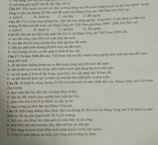 C. chu dọng, tich tục hợi nhập quốc to
D. mở rộng giải quyết vấn đề việc làm, nhà ở.
Câu 14: "Đẩy mạnh cài cách tổ chức và hoạt động của Nhà nước pháp quyền xã hội chủ nghĩa là nội
dung cơ bản của đường lối Đổi mới đất nước của Đảng Cộng sản Việt Nam trên lĩnh vực
C. vǎn hóa
D. đối ngoại
A. kinh tê
B. chính trị
Câu 15: "Coi trọng công nghiệp hóa, hiện đại hóa nông nghiệp.nông thôn" là nội dung cơ bản của
đường lối Đổi mới đất nước của Đảng Cộng sản Việt Nam giai đoạn
1996-2006 trên lĩnh vực
A. kinh tế
B. chính trị
C. vǎn hóa
D. đối ngoại
Câu 16: Đại hội đại biểu toàn quốc lần thứ X của Đảng Cộng sản Việt Nam (2006) đã
A. mở đầu công cuộc Đổi mới toàn diện đất nướC.
B. mở đầu thời kì công nghiệp hóa,hiện đại hóa đất nướC.
C. tiếp tục phát triển đường lối Đổi mới của đất nướC.
D. chủ trương xóa bỏ cơ chê quản lý kinh tế bao câp.
Câu 17: Từ nǎm 2006 đến nay, Việt Nam tiếp tục đầy mạnh công nghiệp hóa, hiện đại hóa đất nước
trong bối cảnh
A. đã đạt được những thành tựu to lớn trong công cuộc Đôi mới đất nướC.
B. trật tự hai cực I-an-ta và cục diện chiến tranh lạnh đang bao trùm thế giới.
C. cơ chế quản lý kinh tế tập trung, quan liêu, bao cấp đang bộc lộ hạn chế.
D. xu thế liên kết khu vực và toàn cầu hóa bắt đầu xuất hiện và phát triển.
Câu 18: Về kinh tế, trong đường lối Đổi mới đất nước từ nǎm 2006 đến nay, Đảng Cộng sản Việt Nam
chủ trương
A. thực hiện tiến bộ, dân chủ và công bằng xã hội.
B. tiếp tục đầy mạnh công nghiệp hóa.hiện đại hóa.
C. phát triển nền kinh tế tự nhiên,tự cấp, tự túc
D. tǎng cường sự lãnh đạo của Đảng Cộng sản.
Câu 19: Một trong những điểm khác biệt của đường lối đổi mới của Đảng Cộng sản Việt Nam từ nǎm
2006 so với các giai đoạn trước đó là chủ trương
A. tích cực, chủ động hội nhập quốc tế toàn diện và sâu rộng.
B. phát triển nền vǎn hóa tiên tiến.đậm đà bản sắc dân tộC.
C. Xây dựng và hoàn thiện Nhà nước pháp quyền xã hội chủ nghĩa.
D. Củng cố quốc phòng, an ninh, giữ vững môi trường ôn định.