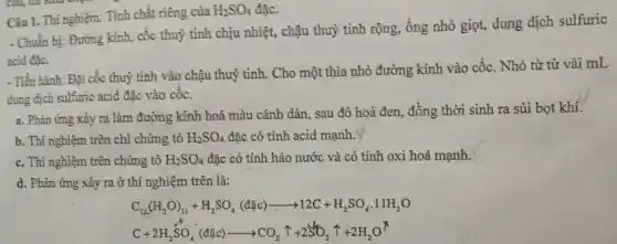 SO, đặc. Câu 1. Thi nghiệm:Tính chất riêng của
H_(2)SO_(4)
- Chuẩn bị: Đường kinh, cốc thuỷ tinh chịu nhiệt, chậu thuỷ tinh rộng, ống nhỏ giọt, dung dịch sulfuric
acid đặc.
- Tiến hành: Đặt cốc thuỷ tinh vào chậu thuỷ tinh. Cho một thìa nhỏ đường kính vào cốc. Nhỏ từ từ vài mL
dung dịch sulfuric acid đǎc vào cốc.
a. Phản ứng xảy ra làm đường kính hoá màu cánh dán sau đó hoá đen đồng thời sinh ra sủi bọt khí.
b. Thí nghiệm trên chỉ chứng tỏ H_(2)SO_(4) đặc có tính acid mạnh.
c. Thí nghiệm trên chứng tỏ H_(2)SO_(4) đặc có tính háo nước và có tính oxi hoá mạnh.
d. Phản ứng xảy ra ở thí nghiệm trên là:
C_(12)(H_(2)O)_(11)+H_(2)SO_(4)(dunderset (.)(arrow )12C+H_(2)SO_(4)cdot 11H_(2)O
C+2H_(2)SO_(4)^-(dunderset (.)(^-)C)_(2)^-(dunderset (.)(O)^-)arrow CO_(2)uparrow +2SO_(2)uparrow +2H_(2)O^uparrow