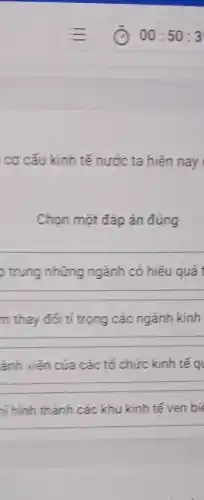 cơ cấu kinh tế nước ta hiện nay
Chọn một đáp án đúng
trung những ngành có hiệu quả t
__
m thay đổi tỉ trọng các ngành kinh
__
ảnh viên của các tổ chức kinh tế q
__
hi hình thành các khu kinh tế ven bi
__