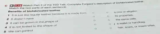 c Dinte Watch Part 3 of the TED Talk Complete Forgacs's description of biofabricated leather.
the two parts of each sentence.
Benefits of biofabricated leather
1 it is just like regular leather because it is made from
2 It doesn't have
3 it can be grown in the shape of
4 it is not limited to the shape of
5 We can control
a cow or alligator.
its properties.
the same cells.
a wallet or handbag.
hair, scars, or insect bitos.