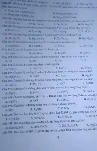 C. FeCl_(2) và ZnCl_(3)
D. AlCl_(3) và HCl
Câu 187. HMn hop X gồm 2 kim logi Fe-Cu Co the dùng dung dich nào sau đây để th
CaCl_(2) FeCl_(3) và AgNO_(3)
dugo kim logi Cu ti xz
A. Dung dich Cu(NO_(3))_(2) du
C. Dung dich
Fe(NO_(3))_(2)
B. Dung dich MgSO_(4) dư.
D. Dung dich FeCl_(3)
Câu 158, Diy kim loại nào tác dụng được với dung dịch
Cu(NO_(3))_(2) tạo thành kim loại Cu?
A. Al, Za, Fe
B. Mg, Fe, Ag.
C. Zn, Pb, Au
D. Na, Mg, Al
Cin 189. Haikin loại đều phân ứng với dung dịch AgNO_(3) giải phóng kim loại Ag là
A. Fovina
B. Al và Ag
C. Crvà Ag.
D. Al vaFe
Câu 198. Các kim loại tác dụng được với dung dịch AgNO_(3) tạo thành Ag là
A. Al, Zh, Cu.
B. Mg, Fe, Ag.
C. Zn, Pb, Au.
D. Na, Mg, Al
Chu 191. O nhilit độ thường, kim loại Al táo dụng được với dung dịch
Mg(NO_(3))_(2)
B. Ca(NO_(3))_(2)
C. KNO_(3)
D. Cu(NO_(3))_(2)
Câu 192. Kim logi Fe phản ứng được với dung dịch
A CuSO_(4)
B. Al_(2)(SO_(4))_(3)
C. MgSO_(4)
D. ZnSO_(4).
Câu 193. Một kim loại phản ứng với dung dịch CuSO_(4) tạo ra Cu. Kim loại đó là
A. Na
B. Ag.
C. Cu.
D. Fe
Câu 194. Kim loại Fe phản ứng được với dung dịch
A. CuSO_(4)
B. Na_(2)CO_(3)
C. CaCl_(2)
D. KNO_(3)
Câu 195. Ônhiệt độ thường, kim loại Fe tác dụng được với dung dịch nào sau đây?
A. Mg(NO_(3))_(2)
B. NaCl.
C. NaOH.
D. AgNO_(3)
Câu 196. Ô nhiệt độ thường, kim loại Fe tác dụng được với dung dịch nào sau đây?
D. NaOH
B. MgSO_(4)
C. NaCl.
Câu 197. Kim loại Fe không phản ứng với chất nào sau đây trong dung dịch?
D. CuSO_(4)
A. MgCl_(2)
B. FeCl_(3)
C. AgNO_(3)
Câu 198. Ở nhiệt độ thường, kim loại Fe không phản ứng với dung dịch nào sau đây?
D. AgNO_(3)
A. NaNO_(3)
B. HCl.
C. CuSO_(4)
Câu 199. Kim loại Fe không phản ứng với dung dịch nào sau đây?
D. NaNO_(3)
A. HCL
B. AgNO_(3)
C. CuSO_(4)
Câu 200. Hai kim loại đều phản ứng với dung dịch
Cu(NO_(3))_(2) giải phóng kim loại C
D. Fe và A
A. Al và Fe.
B. Fe và Au.
C. Al và Ag.
Câu 201. Hai dung dịch nào sau đây đều tác dụng được với kim loại Fe?
D. MgCl_(2)
A. CuSO_(4), HCl
B. HCI, CaCl_(2)
C. CuSO_(4),ZnCl_(2)
Câu 202. Kim loại có thế vừa phản ứng với dung dịch HCl vừa phản ứng với
Al_(2)(