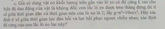 c. Giả sử dùng vật có khối lượng trên gắn vào lò xo có độ cứng k sao cho
biên độ dao động của vật là không đổi;con lắc lò xo được treo thẳng đứng thì tỉ
số giữa thời gian dãn và thời gian nén của lò xo là 2; lấy g=pi ^2=10m/s^2 ; Hãy xác
định tỉ số giữa thời gian lực đàn hồi và lực hồi phục ngược chiều nhau;xác định
độ cứng của con lắc lò xo lúc này?