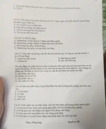 C. Giúp cho khách hàng lựa chọn và đặt hàng thuận lợi và tiết kiêm thời gian
D. Tất cả
Câu 35 Bạn đang chon hinh thức giải trí cho 2 ngày nghỉ cuối tuần sắp tới. Sự lựa chọn
đó đưac quyết định bởi:
A. Sư ura thích của cá nhân ban
B. Giá tiên của từng loai hình giải trí
C. Giá trị của từng loại hình giải trí
D. Tất cả các điều nêu trên
Câu 36:Có thề nói rằng:
A Marketing ; và bán hàng là 2 thuật ngữ đồng nghĩa
B.Marketing : và bán hàng là 2 thuật ngữ khác biệt nhau
C . Bán hàng bao gồm cả Marketing
D .Marketing ; bao gồm cả hoat độ g bán hàng
Câu 37 : Làm việc với phóng viên để viết một bài bác hay về công ty của bạn là một ví
du về hoat động:
A Quan hệ công chúng
B. Bán hàng cá nhân
C. Quảng cáo
D. Xúc tiến hỗn hợp
Câu 38:Hãng mỹ phẩm Revl on nhân ra rằng khi một người phu nữ mu a một thỏi son thì
người đó không chi đơn thuần là mua màu của son mà còn mua niêm h vọng . Hãng mỹ
phẩm này đã nhân ra cấp độ nào trong các cấp độ cấu thành sản phẩm sau đây:
A. Sàn phầm hiên thực
B. Những lợi ích cốt lõi
C. Sản phẩm tiên lợi
D. Sản phẩm bổ sung
Câu 39:Một sản phẩm đang ở giai đoạn Bão hòa nên sử dụng kiểu quảng cáo theo mục
tiêu:
A. Thuyết phuc
B. So sánh
C Thông tin
D. Nhắc nhờ
Câu 40:Đinh nghĩa nào sau đây đúng với một Nhà phân phối trong kênh phân phối?
A.Là trung gian thực hiên chức nǎng phân phối trên thi trường công nghiệp
B . Là trung gian bán sản phẩm cho người tiêu 1 dùng cuối dùng
C. Là trung gian bán sản phẩm cho các trung gian khác
D. Là trung gian có quyền hành động hợp pháp thay cho nhà sản xuất
Khoa Tổng , hợp
Người ra đề
