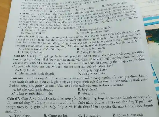 C. Hộ gia đình.
A. Kinh tế tập thể.
A. Kinh tế tập thể. B. Doanh nghiệp. C. Hộ gia đình D. Công ty
B. Doanh nghiệp.
Câu 63: H, T và M thành lập Công ty trách HD chuyên kinh doanh trong nghiệp nǎm 2005.
Thủ tục thành lập Công ty được tiến hành theo quy định của Luật doanh góp 350 triệu đồng
và M góp một nhà xường. Nhưng đến hạn thì chỉ có H góp đủ, còn n chi góp được 200 triệu,
M thay đổi góp nhà xường bằng việc góp 1 xe otô trị giá 450 triệu đồng. Trong trường hợp
này mô hình sản xuất kinh doanh của công ty HD là
Câu 64: Anh H sau khi học xong đại học kinh tế được gia đình tạo điều kiện cùng với vốn
B. Doanh nghiệp nhà nướC.
các loại, anh bán 90%  ra thị trường còn
10% 
để lại chế biến dùng cho B
dụng mô hình sản xuất kinh doanh nào dưới đây
D. Công ty cổ phần
A. Công ty cổ phần.
C. Công ty TNHH.
D. Doanh nghiệp tư nhân.
kiến thức và kỹ nǎng học được anh đã quyết định thành lập công ty sản xuất gỗ dọ anh làm
chủ. Sau 3 nǎm đi vào hoạt động , công ty của anh ngày càng khẳng định được ví thế và mang
lại nhiều việc làm cho người lao động. Mô hình sản xuất kinh hành của anh H là mô hình
A. Công ty trách nhiệm hữu hạn.
B. Công ty hợp danh.
C. Công ty tư nhân.
D. Công ty cô phần.
Câu 65: Sau khi tốt nghiệp đại học nông nghiệp, M không đi xin việc mà về cùng gia đình
mở trang trại trồng vải thiều theo tiêu chuẩn VietGap. Nhờ có kĩ thuật và niềm đam mê, vườn
vải của gia đình M nǎm nào cũng sai trĩu quả, ít sâu bệnh đã mang lại thu nhập cao ổn định
cho gia đình.Việc làm của M tham gia mô hình sản xuất nào dưới đây?
A. Hợp tác xã.
B. Công ty hợp danh.
C. Hộ sản xuất kinh doanh.
D. Công ty tư nhân.
Câu 66: Gia đình ông A mở cơ sở sản xuất nước mắm bằng nguồn vốn của gia đình. Sau 2
nǎm kinh doanh có hiệu quả, gia đình ông quyết định mở rộng quy mô sản xuât và thuê thêm
2 nhân công phụ giúp xản xuất . Vậy cơ sở sản xuất của ông A thuộc mô hình
A. hộ sản xuất kinh doanh.
B. hợp tác xã.
C. công ty một thành viên.
D. công ty tư nhân.
Câu 67: Ông A và ông H cùng nhau góp vốn để thành lập hợp tác xã kinh doanh dich vụ vận
tải, sau đó ông T cũng xin tham ra góp vốn . Cuối nǎm, ông A và H chia cho ông T phần lợi
nhuận theo tỷ lệ góp vốn . Vậy ông A và H đã thực hiện nguyên tắc nào trong kinh doanh
dưới đây?
A. Bình đẳng.
B. Cùng có lơi.
C. Tư nguyên.
D. Quản lí dân chủ.