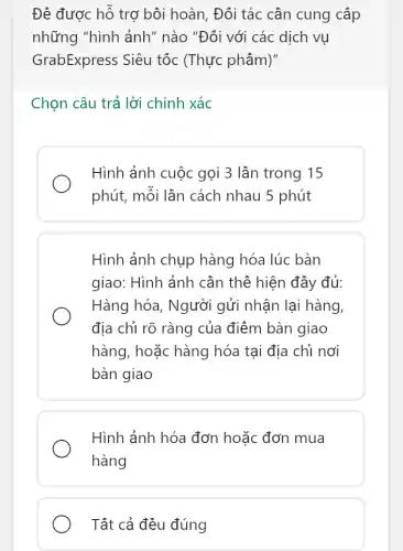 Đê được hỗ trợ bôi hoàn, Đối tác cân cung cấp
những "hình ảnh ' nào "Đối với các dịch vụ
GrabExpress Siêu tốc (Thực phẩm)"
Chọn câu trả lời chính xác
Hình ảnh cuộc gọi 3 lần trong 15
phút, mỗi lần cách nhau 5 phút
Hình ảnh chụp hàng hóa lúc bàn
giao: Hình ảnh cần thể hiện đầy đủ:
Hàng hóa, Người gửi nhận lại hàng
địa chỉ rõ ràng của điểm bàn giao
hàng, hoặc hàng hóa tại địa chỉ nơi
bàn giao
Hình ảnh hóa đơn hoặc đơn mua
hàng
Tất cả đều đúng