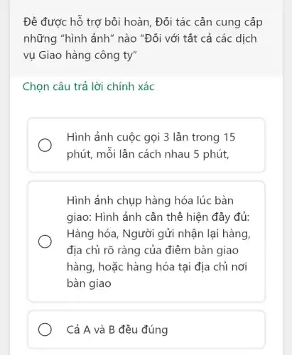 Đê được hỗ trợ bôi hoàn, Đối tác cần cung cấp
những "hình ảnh ' nào "Đối với tất cả các dịch
vụ Giao hàng công ty"
Chọn câu trả lời chính xác
Hình ảnh cuộc gọi 3 lần trong 15
phút, mỗi lần cách nhau 5 phút,
Hình ảnh chụp hàng hóa lúc bàn
giao: Hình ảnh cần thê hiện đầy đủ:
Hàng hóa, Người gửi nhận lại hàng,
địa chỉ rõ ràng của điểm bàn giao
hàng, hoặc hàng hóa tại địa chỉ nơi
bàn giao
Cả A và B đều đúng