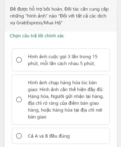 Đê được hỗ trợ bội hoàn. Đối tác cần cung cấp
những "hình ảnh ' nào "Đối với tất cả các dịch
vụ GrabExpress/Mua I Hộ"
Chọn câu trả lời chính xác
Hình ảnh cuộc gọi 3 lần trong 15
phút, mỗi lần cách nhau 5 phút,
Hình ảnh chụp hàng hóa lúc bàn
giao: Hình ảnh cần thể hiện đầy đủ:
Hàng hóa, Người gửi nhận lại hàng,
địa chỉ rõ ràng của điểm bàn giao
hàng, hoặc hàng hóa tại địa chỉ nơi
bàn giao
Cả A và B đều đúng