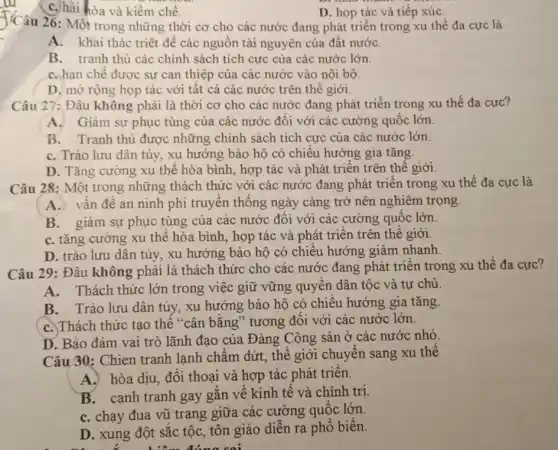 C. hài hòa và kiềm chế.
D. họp tác và tiếp xúC.
J'Câu 26: Một trong những thời cơ cho các nước đang phát triển trong xu thế đa cực là
A. khai thác triệt để các nguồn tài nguyên của đất nướC.
B. tranh thủ các chính sách tích cực của các nước lớn.
C. hạn chế được sự can thiệp của các nước vào nội bộ.
D. mở rộng họp tác với tất cả các nước trên thế giới.
Câu 27: Đâu không phải là thời cơ cho các nước đang phát triển trong xu thế đa cực?
A. Giảm sự phục tùng của các nước đối với các cường quốc lớn.
B. Tranh thủ được những chính sách tích cực của các nước lớn.
C. Trào lưu dân túy, xu hướng bảo hộ có chiều hướng gia tǎng.
D. Tǎng cường xu thế hòa bình, hợp tác và phát triển trên thế giới.
Câu 28: Một trong những thách thức với các nước đang phát triển trong xu thế đa cực là
A. vấn đề an ninh phi truyền thống ngày càng trở nên nghiêm trọng.
B. giảm sự phục tùng của các nước đối với các cường quốc lớn.
C. tǎng cường xu thế hòa bình, họp tác và phát triển trên thế giới.
D. trào lưu dân túy, xu hướng bảo hộ có chiều hướng giảm nhanh.
Câu 29: Đâu không phải là thách thức cho các nước đang phát triển trong xu thế đa cưc?
A. Thách thức lớn trong việc giữ vững quyền dân tộc và tự chủ.
B. Trào lưu dân túy, xu hướng bảo hộ có chiều hướng gia tǎng.
C. Thách thức tạo thể "cân bằng" tương đối với các nước lớn.
D. Bảo đảm vai trò lãnh đạo của Đàng Cộng sản ở các nước nhỏ.
Câu 30: Chien tranh lạnh chẩm dứt, thể giới chuyển sang xu thế
A. hòa dịu, đối thoại và hợp tác phát triển.
B. cạnh tranh gay gắn về kinh tế và chính trị.
C. chạy đua vũ trang giữa các cường quốc lớn.
D. xung đột sắc tộc, tôn giáo diễn ra phổ biến.