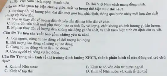 C. Hội Việt Nam cách mạng Thanh niên.
D. Hội Việt Nam cách mạng đồng minh.
Câu 48: Mối quan hệ biện chứng giữa chất và lượng thể hiện như thế nào?
A. Sự thay đổi về lượng phải đạt đến một giới hạn nhất định, thông qua bước nhảy mới làm cho chất
của sự vật biến đổi.
B. Mọi sự thay đổi về lượng đều tất yếu dẫn đến sự biến đổi về chất.
C. Sự ra đời của chất mới phụ thuộc vào sự tích lũy về lượng, chất không có ảnh hưởng gì đến lượng.
D. Mọi sự thay đổi về lượng đều không tác động gì đến chất, vì chất biểu hiện tính ổn định của sự vật.
Câu 49: Tư liệu sản xuất bao gồm những yếu tố nào?
A. Con người, công cụ lao động và đối tượng lao động.
B. Đối tượng lao động và công cụ lao động.
C. Công cụ lao động và tư liệu lao động.
D. Con người và công cụ lao động.
Câu 50: Trong nền kinh tế thị trường định hướng XHCN, thành phần kinh tế nào đóng vai trò chủ
đạo?
A. Kinh tế Nhà nước
B. Kinh tế có vốn đầu tư nước ngoài
C. Kinh tế tập thể
D. Kinh tế Nhà nước và kinh tế tập thể