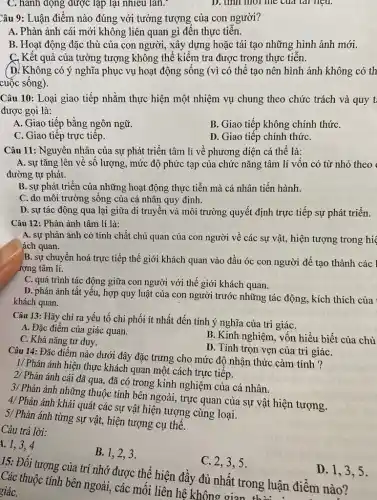 C. hành động được lạp lại nhiêu lần.
D. unn mor me cua tai neu.
Câu 9: Luận điểm nào đúng với tưởng tượng của con người?
A. Phản ánh cái mới không liên quan gì đến thực tiến.
B. Hoạt động đặc thù của con người,, xây dựng hoặc tái tạo những hình ảnh mới.
C. Kết quả của tưởng tượng không thể kiểm tra được trong thực tiễn.
(D. Không có ý nghĩa phục vụ hoạt động sống (vì có thể tạo nên hình ảnh không có th
cuộc sống).
Câu 10: Loại giao tiếp nhằm thực hiện một nhiệm vụ chung theo chức trách và quy t
được gọi là:
A. Giao tiếp bằng ngôn ngữ.
B. Giao tiếp không chính thứC.
C. Giao tiếp trực tiếp.
D. Giao tiếp chính thứC.
Câu 11: Nguyên nhân của sự phát triển tâm lí về phương diện cá thể là:
A. sự tǎng lên về số lượng, mức độ phức tạp của chức nǎng tâm li vốn có từ nhỏ theo
đường tự phát.
B. sự phát triển của những hoạt động thực tiễn mà cá nhân tiến hành.
C. do môi trường sống của cá nhân quy định.
D. sự tác động qua lại giữa di truyền và môi trường quyết định trực tiếp sự phát triển.
Câu 12: Phản ánh tâm lí là:
A. sự phản ánh có tính chất chủ quan của con người về các sự vật,hiện tượng trong hi
ách quan.
B. sự chuyển hoá trực tiếp thế giới khách quan vào đầu óc con người để tạo thành các l
rợng tâm lí.
C. quá trình tác động giữa con người với thế giới khách quan.
D. phản ánh tất yếu, hợp quy luật của con người trước những tác động, kích thích của
khách quan.
Câu 13: Hãy chỉ ra yếu tố chi phối ít nhất đến tính ý nghĩa của tri giáC.
A. Đặc điểm của giác quan.
C. Khả nǎng tư duy.
B. Kinh nghiệm, vốn hiểu biết của chủ
D. Tính trọn vẹn của tri giáC.
Câu 14: Đǎc điểm nào dưới đây đặc trưng cho mức độ nhận thức cảm tính ?
1/ Phản ánh hiện thực khách quan một cách trực tiếp.
2/ Phản ánh cái đã qua, đã có trong kinh nghiệm của cá nhân.
3/ Phản ánh những thuộc tính bên ngoài, trực quan của sự vật hiện tượng.
4/ Phản ánh khái quát các sự vật hiện tượng cùng loại.
5/ Phản ánh từng sự vật, hiện tượng cụ thể.
Câu trả lời:
1. 1,3,4
B.1,2,3
C. 2,3,5.
15: Đối tượng của trí nhớ được thể hiện đầy đủ nhất trong luận điểm nào ?
Các thuộc tính bên ngoài, các mối liên hệ không gian thuật
giáC.
D. 1,3 . 5.