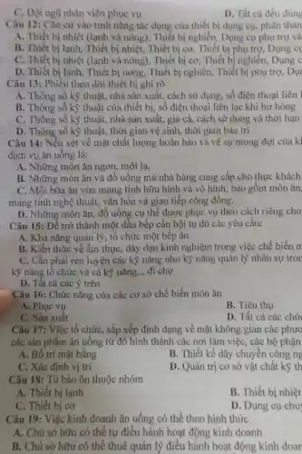 C. Đội ngũ nhân viên phục vụ
D. Tất cả đều đúng
Câu 12: Cǎn cử vào tính nǎng tác dụng của thiết bị dụng cụ, phân thàn
A. Thiết bị nhiệt (lạnh và nóng), Thiết bị nghiền, Dụng cụ phụ trợ và
B. Thiết bị lạnh.Thiết bị nhiệt . Thiết bị cơ . Thiết bị phụ trợ Dung c
C. Thiết bị nhiệt (lạnh và nóng), Thiết bị cơ. Thiết bị nghiền, Dụng c
D. Thiết bị lạnh . Thiết bị nóng., Thiết bị nghiền,Thiết bị phụ trợ.Dur
Câu 13: Phiếu theo dõi thiết bị ghi rõ
A. Thông số kỳ thuật, nhà sản xuất, cách sử dụng, số điện thoại liên l
B. Thông số kỳ thuật của thiết bị, số điện thoại liên lạc khi hư hỏng
C. Thông số kỳ thuật, nhà sản xuất, giá cả cách sử dụng và thời hạn
D. Thông số kỹ thuật, thời gian vệ sinh, thời gian bảo trì
Câu 14: Nếu xét về mặt chất lượng hoàn hảo và về sự mong đợi của kì
dịch vụ ǎn uống là:
A. Những món ǎn ngon, mới lạ.
B. Những món ǎn và đồ uống mà nhà hàng cung cấp cho thực khách.
C. Một bữa ǎn vừa mang tính hữu hình và vô hình; bao gồm món ǎn.
mang tính nghệ thuật, vǎn hóa và giao tiếp cộng đồng.
D. Những món ǎn, đồ uống cụ thể được phục vụ theo cách riêng cho
Câu 15: Để trở thành một đầu bếp cần hội tụ đủ các yêu cầu:
A. Khả nǎng quản lý, tổ chức một bếp ǎn
B. Kiến thức về ẩm thực, dày dạn kinh nghiệm trong việc chế biến m
C. Cần phải rèn luyện các kỹ nǎng như kỳ nǎng quản lý nhân sự tror
kỹ nǎng tổ chức và cả kỹ nǎng __ đi chợ
D. Tất cả các ý trên
Câu 16: Chức nǎng của các cơ sở chế biến món ǎn
A. Phục vụ
B. Tiêu thụ
C. Sản xuất
D. Tất cả các chứ
Câu 17: Việc tổ chức, sắp xếp định dạng về mặt không gian các phươ
các sản phẩm ǎn uống từ đó hình thành các nơi làm việc, các bộ phận
A. Bố trí mặt bằng
B. Thiết kế dây chuyền công ng
C. Xác định vị trí
D. Quản trị co sở vật chất kỹ th
Câu 18: Tủ bảo ôn thuộc nhóm
A. Thiết bị lạnh
B. Thiết bị nhiệt
C. Thiết bị cơ
D. Dụng cụ chu
Câu 19: Việc kinh doanh ǎn uống có thể theo hình thức
A. Chủ sở hữu có thể tự điều hành hoạt động kinh doanh
B. Chủ sở hữu có thể thuê quản lý điều hành hoạt động kinh doar