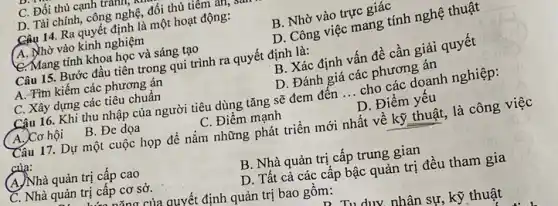 C. Đối thủ cạnh trann,
D. Tài chính, công nghệ, đối thù tiêm an,
Câu 14. Ra quyết định là một hoạt động:
(A. Nhờ vào kinh nghiệm
B. Nhờ vào trực giác
C. Mang tính khoa học và sáng tạo
D. Công việc mang tính nghệ thuật
Câu 15. Bước đầu tiên trong qui trình ra quyết định là:
B. Xác định vấn đề cần giải quyết
A. Tìm kiếm các phương án
C. Xây dựng các tiêu chuẩn
D. Đánh giá các phương án
Câu 16. Khi thu nhập của người tiêu dùng tǎng sẽ đem đên __ cho các doanh nghiệp:
A. Cơ hội
B. Đe dọa
C. Điểm mạnh
D. Điểm yêu
Câu 17. Dự một cuộc họp đề nắm những phát triển mới nhất về kỹ thuật,là công việc
của:
(A)Nhà quản trị cấp cao
C. Nhà quản trị cấp cơ sở.
B. Nhà quản trị cấp trung gian
D. Tất cả các câp bậc quản trị đều tham gia
a của quyết định quản trị bao gồm:
Tu duy nhân sự kỹ thuật