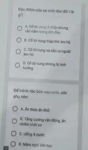 Đặc điểm của sa sinh dục độ I là
gì?
A. Cổ tử cung ở thấp nhưng
vẫn nằm trong âm đạo
B. Cổ tử cung thập thò âm hộ
C. Cổ tử cung sa hẳn ra ngoài
âm hộ
D. Cổ tử cung không bi ảnh
hưởng
Để tránh táo bón sau sinh,sản
phụ nên:
A. Ăn thức ǎn khô
B. Tǎng cường vận động, ǎn
nhiều chất xơ
C. Uống ít nước
D. Nắm nghỉ liên tục