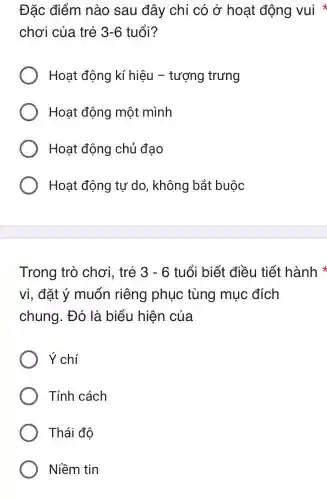 Đặc điểm nào sau đây chỉ có ở hoat động vui
chơi của trẻ 3-6 tuổi?
Hoạt động kí hiêu -tượng trưng
Hoạt động một mình
Hoạt động chủ đao
Hoạt động tự do , không bắt buộc
Trong trò chơi, trẻ 3-6 tuổi biết điều tiết hành
vi, đặt ý muốn riêng phục tùng mục đích
chung. Đó là biểu hiện của
Ý chí
Tính cách
Thái độ
Niềm tin