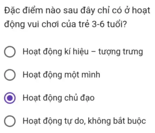 Đặc điểm nào sau đây chỉ có ở hoạt
động vui chơi của trẻ 3-6 tuổi?
Hoạt động kí hiệu - tượng trưng
Hoạt động một mình
Hoạt động chủ đao
Hoạt động tự do , không bắt buộc