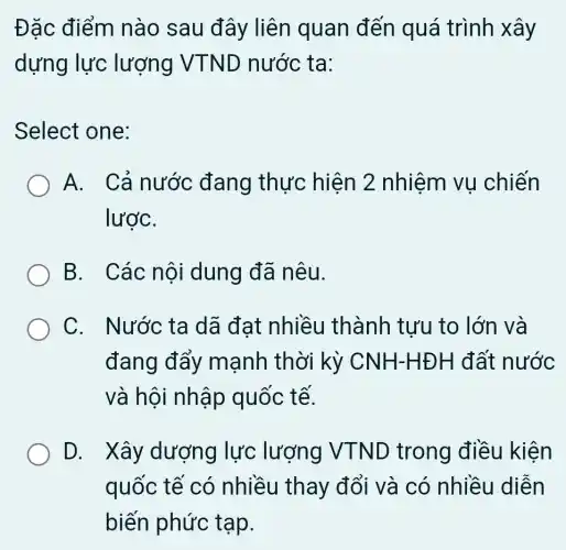 Đặc điểm nào sau đây liên quan đến quá trình xây
dựng lực lượng VTND nước ta:
Select one:
A. Cả nước đang thực hiện 2 nhiệm vụ chiến
lượC.
B. Các nội dung đã nêu.
C. Nước ta dã đạt nhiều thành tưu to lớn và
đang đẩy mạnh thời kỳ CNH-HĐH đất nước
và hội nhập quốc tế.
D. Xây dượng lực lượng VTND trong điều kiện
quốc tế có nhiều thay đổi và có nhiều diễn