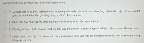 Đặc điếm nào sau đây thuộc giai đoạn hình thành nhóm:
A. Sư khác biệt về cá tính, cách làm việc, khả nǎng nhìn nhận vấn đề sẽ dẫn đến những mâu thuẫn, thậm chí là xung đột
giữa các thành viên làm gia tǎng nguy cơ đồ võ nhóm làm việC.
B. Nhóm bắt đầu nhìn vào mục tiêu chung, cam kết trong công việc mạnh mẽ hơn.
C. Đây là giai đoạn phát triển cao nhất của làm việc theo nhóm - giai đoạn hợp tác để thực hiện các mục tiêu của nhóm.
D. Nhóm được thành lập. Các thành viên hưng phấn trong công việc mới, tìm hiếu lẫn nhau nhiều hơn để cộng tác trong
công việc sắp tới.