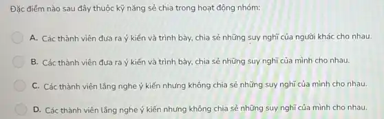 Đặc điểm nào sau đây thuộc kỹ nǎng sẻ chia trong hoạt động nhóm:
A. Các thành viên đưa ra ý kiến và trình bày, chia sẻ những suy nghĩ của người khác cho nhau.
B. Các thành viên đưa ra ý kiến và trình bày, chia sẻ những suy nghĩ của mình cho nhau.
C. Các thành viên lắng nghe ý kiến nhưng không chia sẻ những suy nghĩ của mình cho nhau.
D. Các thành viên lắng nghe ý kiến nhưng không chia sẻ những suy nghĩ của mình cho nhau.