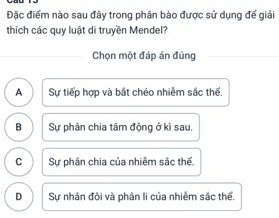 Đặc điểm nào sau đây trong phân bào được sử dụng để giải
thích các quy luật di truyền Mendel?
Chọn một đáp án đúng
A Sự tiếp hợp và bắt chéo nhiễm sắc thể. A
B Sự phân chia tâm động ở kì sau.
C Sự phân chia của nhiễm sắc thể.
B
C
D
Sự nhân đôi và phân li của nhiễm sắc thể.