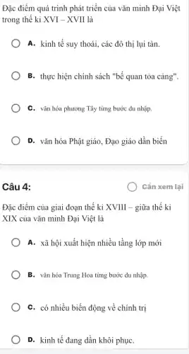 Đặc điểm quá trình phát triển của vǎn minh Đại Việt
trong thế kỉ XVI-XVII là
A. kinh tế suy thoái, các đô thị lui tàn.
B. thực hiện chính sách "bế quan tỏa cảng".
C. vǎn hóa phương Tây từng bước du nhập.
D. vǎn hóa Phật giáo, Đạo giáo dần biến
Câu 4:
) Cần xem lại
Đặc điểm của giai đoạn thế kỉ XVIII - giữa thế kỉ
XIX của vǎn minh Đại Việt là
A. xã hội xuất hiện nhiều tầng lớp mới
B. vǎn hóa Trung Hoa từng bước du nhập.
C. có nhiều biến động về chính trị
D. kinh tế đang dần khôi phụC.