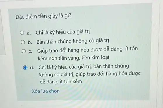 Đặc điểm tiền giấy là gì?
a. Chỉ là ký hiệu của giá trị
b. Bản thân chúng không có giá trị
c. Giúp trao đổi hàng hóa được dễ dàng, ít tốn
kém hơn tiền vàng tiền kim loại
d. Chỉ là ký hiệu của giá trị, bản thân chúng
không có giá trị giúp trao đổi hàng hóa được
dễ dàng, ít tốn kém
Xóa lựa chọn