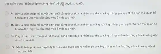 Đặc điểm trong "Biện pháp nhường nhịn" để giải quyết xung đột:
A. Đây là biện pháp mà quyết định cuối cùng được đưa ra nhằm xoa dịu sự cǎng thẳng, giải quyết cǎn bản mối quan hệ
hơn là đáp ứng yêu cầu công việc ở mức cao nhất.
B. Đây là biện pháp mà quyết định cuối cùng được đưa ra nhằm gia tǎng sự cǎng thẳng, giải quyết cǎn bản mối quan hệ
hơn là đáp ứng yêu cầu công việc ở mức cao nhất.
C. Đây là biện pháp mà quyết định cuối cùng được đưa ra nhǎm xoa dịu sự cǎng thẳng, nhằm đáp ứng yêu cầu công việc
ở mức cao nhất.
D. Đây là biện pháp mà quyết định cuối cùng được đưa ra nhằm gia sự cǎng thẳng, nhằm đáp ứng yêu cầu công việc ở
mức cao nhất.