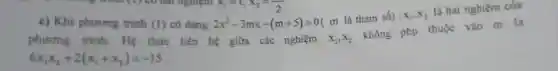 c) Khi phương trình (l) có dạng 2x^2-3mx-(m+5)=0
n là tham số) x_(1),x_(2)
là hai nghiệm của
phương trinh Hệ thức liên hệ giữa các nghiệm x_(1),x_(2)
không phụ thuộc vào m là
6x_(1)x_(2)+2(x_(1)+x_(2))=-15