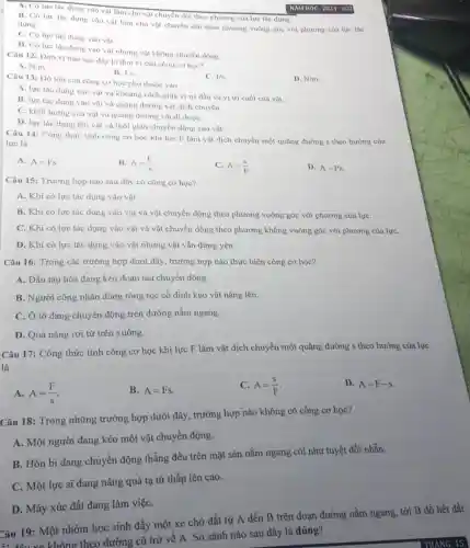 A. Có lực tác dụng vào vật làm cho vật chuyển dời theo phương của lực tác dụng.
B. Có lực tác dụng vào vật làm cho vật chuyển dời theo phương vuông góc với phương của lực tác dung.
C. Có lực tác dụng vào vật.
D. Có lực tác dụng vào vật nhưng vật không chuyển động.
Câu 12: Dơn vị nào sau dây là đơn vị của công co hoc?
A. N.m
B. J.s
D. N/m
Câu 13: Dộ lớn của công cơ học phụ thuộc vào
C. J/s
A. lực tác dụng vào vật và khoảng cách giữa vị tri đầu và vị trí cuối của vật.
B. lực tác dụng vào vật và quãng đường vật dịch chuyển.
C. khối lượng cùa vật và quãng đường vật đi đượC.
D. lực tác dụng lên vật và thời gian chuyển động của vật.
Câu 14: Công thức tính công cơ học khi lực F làm vật dịch chuyển một quãng đường s theo hướng của
lực là
A. A=Fs
B. A=(F)/(s)
C. A=(S)/(F)
D. A=Ps.
Câu 15: Trường hợp nào sau đây có công cơ học?
A. Khi có lực tác dụng vào vật.
B. Khi có lực tác dụng vào vật và vật chuyển động theo phương vuông góc với phương của lựC.
C. Khi có lực tác dụng vào vật và vật chuyển động theo phương không vuông góc với phương của lựC.
D. Khi có lực tác dụng vào vật nhưng vật vẫn đứng yên.
Câu 16: Trong các trường hợp dưới đây.trường hợp nào thực hiện công cơ học?
A. Đầu tàu hỏa đang kéo đoàn tàu chuyển động.
B. Người công nhân dùng ròng rọc cố định kéo vật nặng lên.
C. Ô tô đang chuyển động trên đường nằm ngang.
D. Quả nặng rơi từ trên xuống.
Câu 17: Công thức tính công cơ học khi lực F làm vật dịch chuyển một quãng đường s theo hướng của lực
là
A. A=(F)/(s)
B. A=Fs.
C. A=(s)/(F)
D. A=F-s
Câu 18: Trong những trường hợp dưới đây,, trường hợp nào không có công cơ học?
A. Một người đang kéo một vật chuyển động.
B. Hòn bi đang chuyển động thẳng đều trên mặt sàn nằm ngang coi như tuyệt đối nhằn.
C. Một lực sĩ đang nâng quả tạ từ thấp lên cao.
D. Máy xúc đất đang làm việC.
Câu 19: Một nhóm học sinh đẩy một xe chở đất từ A đến B trên đoạn đường nằm ngang tới B đồ hết đất
A: đầu xe không theo đường cũ trở về A. So sánh nào sau đây là đúng?