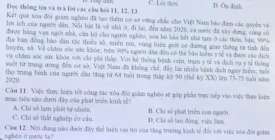 C. Lôi thời.
Đọc thông tin và trả lời các câu hỏi 11, 12,13
Kết quả xóa đói giảm nghèo đã tạo thêm cơ sở vững chắc cho Việt Nam bảo đảm các quyền và
lợi ích của người dân. Nổi bật là về nhà ở, đi lại, đến nǎm 2020 cả nước đã xây dựng, cùng cố
được hàng vạn ngôi nhà, cǎn hộ cho người nghèo, xóa bỏ hầu hết nhà tam ở các thôn, bản;
99% 
địa bàn đồng bào dân tộc thiểu số miền núi, vùng biên giới có đường giao thông từ tinh đến
huyện, xã. Về chǎm sóc sức khỏe, trên 90% 
người dân đều có thẻ bảo hiềm y tế và được các dịch
vụ chǎm sóc sức khỏe với chi phí thấp. Với hệ thống bệnh viện, trạm y tế và dịch vụ y tê thông
suốt từ trung ương đến cơ sở, Việt Nam đã khống chế đấy lùi nhiều bệnh dịch nguy hiểm; tuổi
thọ trung bình của người dân tǎng từ 64 tuổi trong thập kỷ 90 (thế kỷ XX) lên
73-75 tuổi nǎm 2020.
Câu 11: Việc thực hiện tốt công tác xóa đói giảm nghèo sẽ góp phần trực tiếp vào việc thực hiện
mục tiêu nào dưới đây của phát triển kinh tế?
A. Chi số lạm phát tự nhiên.
C. Chi số thất nghiệp cơ cấu.
B. Chi số phát triển con người.
D. Chi số lao động, việc làm.
Câu 12: Nội dung nào dưới đây thể hiện vai trò của tǎng trưởng kinh tế đối với việc xóa đói giảm
nghèo ở nước ta?
D. Ôn định.