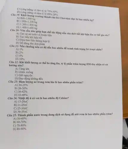 C) Lông trắn g và đen tỷ lê 70% :30% 
D)Lông trǎng và đen tỷ lệ 80% :20% 
Câu 19:Khổi lượng trưởng : thành của bò Charolais đực là bao nhiêu kg?
A) 800-1.000kg
B) 1.000-1.200kg
C) 1.200-1.400kg
D) 1.400-1.600kg
Câu 20.: Yêu cầu nào giúp han ch tác động xấu củ:thời tiết khí hậu lên cơ thể gia súc?
A) Ta o sư an toàn và thuận tiện
B) Tao tiểu khí hậu tốt
C) Đảm bảc liên thông hợp lý
D) Dễ dàng thu don phân
Câu 21.: Nền chi uồng nên có độ dốc bao nhiêu để tránh tình trạng bò trượt t chân?
A) 1% 
B) 2% 
c) 5% 
D) 10% 
Câu 22:Khi khối lượng cơ thể bò tǎng lên . tỷ lệ phần trǎm lượng DM thu nhân có xu
hướng nào?
A) Tǎng lên
B) Giảm xuống
C) Giữ ngu yên
D) Dao đó ng không đều
Câu 23 : Hàm lượng xo tron g rơm lúa là ba nhiêu phầ n trǎm?
A) 20-25% 
B) 26-30% 
36-42% 
D) 43-48% 
Câu 24:Nhiệt độ ủ cỏ voi là bao nhiêu độ Celsius?
A) 15-20oC
B) 21-250C
C) 25-30oC
Câu 25:. Thành phần nước trong dung dịch sử dụng để ướt rơm là bao nhiêu phần trǎm?
D) 30-350C
A) 50-60% 
B) 60-70% 
70-80% 
D) 80-90%