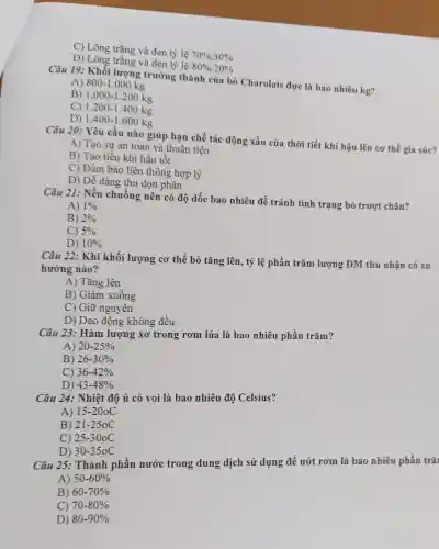 C) Lông trắng và đen tỷ lệ 70% :30% 
D)Long trans và đen tỉ
80% :20% 
Câu 19:Khối lượng trưởng thành I của bò Charolais đực là bao nhiêu kg?
A) 800-1.000kg
B) 1.000-1.200kg
c 1.200-1.400kg
D) 1.400-1.600kg
Câu 20:Yêu cầu nào giúp han chế tác động xấu của thời tiết khí hậu lên cơ thể gia súc?
A) Tạo sự an toàn và thuân tiên
B) Tạo tiểu k chí hậu tôt
C) Đảm bảo liên thông hợ p lý
D) Dễ dàng thu don phân
Câu 21:Nền chuồng nên có độ dốc bao nhiêu để tránh tình trang bò trượt chân?
A) 1% 
B) 2% 
C) 5% 
D) 10% 
Câu 22: Khi khối lương ( cơ thể bò tǎng lên, tỷ lệ phần trǎm lương DM thu nhân có xu
hướng nào?
A) Tǎng lên
B) Giả m xuống
C) Giữ nguyên
D) Dao đông không đều
Câu 23 : Hàm lượng xơ trong rơm lúa là bao nhiêu phần trǎm?
A) 20-25% 
B) 26-30% 
c) 36-42% 
D) 43-48% 
Câu 24 : Nhiệt độ ủ cỏ voi là ba 0 nhiêu độ Celsius?
A) 15-20oC
B) 21-250C
C) 25-30oC
D) 30-350C
Câu 25:. Thành phần nước trong dung dịch sử dụng để ướt rơm là bao nhiêu phần trǎ
A) 50-60% 
B) 60-70% 
C) 70-80% 
D) 80-90%