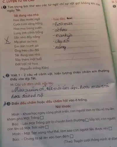 C. LUYEN TU VA CAO
(1) Tim trong bài thơ sau các từ ngữ chỉ sự vật gợi không khí của
ngày Tết.
Tết đang vào nhà
Hoa đào trước ngõ	- hoa đào,
__
Cười tươi sáng hồng __
__
__
__
Sân nhà đầy nắng
Mẹ phơi áo hoa
__
Em dán tranh gà	__
Ông treo câu đối	__
Tết đang vào nhà
Sắp thêm một tuổi
__
(Nguyễn Hồng Kiên)
Viết 1-2
câu về cảnh vật hiện tượng thiên nhiên em thường
thấy vào dịp Tết.
__
(2) Điền dấu chấm hoặc dấu chấm hỏi vào ô trống.
Nói khoác
Minh: -Khoa học ngày càng phát triển, con người làm ra tàu vũ tru lên
khám phá Mặt Trǎng square 
Bảo: - Lên Mặt Trǎng giờ là chuyện bình thường
square 
Sắp tới, con người
còn lên cả Mặt Trời nữa square 
Minh: - Mặt Trời nóng như thế, làm sao con người lên được nhi
square 
Bảo: - Chúng ta sẽ lên vào ban đêm
square 
(Theo Truyện cười thông minh, dí dòm