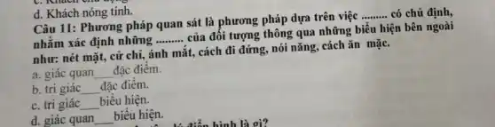 C. Mach
d. Khách nóng tính.
Câu 11: Phương pháp quan sát là phương pháp dựa trên việc
__ có chủ định,
nhằm xác định những
__
của đối tượng thông qua những biểu hiện bên ngoài
như: nét mặt, cử chỉ, ánh mắt, cách đi đứng, nói nǎng,cách ǎn mặC.
a. giác quan __ đặc điêm.
b. tri giác __ đặc điêm.
C. tri giác __ biểu hiện.
d. giác quan __ biểu hiện.