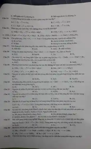 C. Mỗi phân từ Cl_(2) nhường 2e.
D. Mỗi nguyên tử Ca nhường 2e.
Câu 14:
Carbon đóng vai trò chất oxi hóa ở phản ứng nào sau đây?
A. C+O_(2)xrightarrow (1^circ )CO_(2)
B. C+CO_(2)xrightarrow (t^circ )2CO
C. C+H_(2)Oarrow CO+H_(2)
D. C+2H_(2)xrightarrow (t^circ )CH_(4).
Phản ứng nào dưới đây NH_(3) không đóng vai trò là chất khử?
A. 4NH_(3)+5O_(2)xrightarrow (xt,t^circ )4NO+6H_(2)O
B 2NH_(3)+3Cl_(2)arrow N_(2)+6HCl
C. 2NH_(3)+3CuOxrightarrow (t^circ )3Cu+N_(2)+3H_(2)O D. 2NH_(3)+H_(2)O_(2)+MnSO_(4)arrow MnO_(2)+(NH_(4))_(2)SO_(4)
Câu 16: Cho phản ứng: 2Na+Cl_(2)arrow 2NaCl Trong phản ứng này,nguyên tử sodium (Na)
A. bị oxi hoá.
B. vừa bị oxi hoá, vừa bị khử.
C. bị khử.
D. không bị oxi hoá, không bị khử.
Câu 17: Khi tham gia các phản ứng đốt cháy nhiên liệu, oxygen đóng vai trò là
A. chất khừ.
B. acid.
C. base. D. chất oxi hóa.
Câu 18: Trong các phản ứng hóa học:2Na+2H,0 2Na+2H_(2)Oarrow 2NaOH+H_(2) chất oxi hóa là
A. H_(2)O
B. NaOH.
C. Na.
D. H_(2)
Câu 19: Cho nước Cl_(2) vào dung dịch NaBr xảy ra phản ứng hóa học: Cl_(2)+2NaBrarrow 2NaCl+Br_(2)
Trong phản ứng hóa học trên, xảy ra quá trình oxi hóa chất
A. NaCl.
B. Br_(2)
C. Cl_(2)
D. NaBr.
Câu 20:
Phương trình hóa học của phản ứng nào sau đây không thể hiện tính khử của ammonia (NH_(3))
4NH_(3)+5O_(2)xrightarrow (x1,t^circ )4NO+6H_(2)O.
B. NH_(3)+HClarrow NH_(4)Cl.
C 2NH_(3)+3Cl_(2)arrow 6HCl+N_(2)
D 4NH_(3)+3O_(2)xrightarrow (t^circ )2N_(2)+6H_(2)O.
Câu 21: Nguyên tử sulfur chi thể hiện tính khử (trong điều kiện phản ứng phù hợp) trong hợp chất nào sau
đây?
A. SO_(2)
B. H_(2)SO_(4)
C. H_(2)S
D. Na_(2)SO_(3)
Câu 22: Xét phản ứng điều chế H_(2) trong phòng thí nghiệm: Zn+2HClarrow ZnCl_(2)+H_(2) Chất đóng vai
trò chất khử trong phản ứng là
B.
A. H_(2)
ZnCl_(2)
C. HCl.
D. Zn.
Câu 23: Nguyên tử sulfur (S)thể hiện tính khử và tính oxi hóa trong chất nào sau đây?
A. SO_(3)
B. SO_(2)
C. H_(2)SO_(4)
D. H_(2)S.
Nguyên tử carbon (C) có khả nǎng thể hiện tính oxi hóa.vừa có khả nǎng thể hiện tính khử trong
chất nào sau đây?
A. C.
B. CO_(2)
C. CaCO_(3)
D. CH_(4).
Câu 25: Dẫn khí H_(2) đi qua ống sứ đựng bột CuO nung nóng để thực hiện phản ứng hóa học sau:
CuO+H_(2)xrightarrow (t^circ )Cu+H_(2)O. Trong phản ứng trên chất đóng vai trò chất khử là
A. CuO.	B. Cu.	C. H_(2)
D. H_(2)O.
Câu 26: Sục khí SO_(2) vào dung dịch KMnO_(4) (thuốc tím), màu tím nhạt dần rồi mất màu (biết sản phẩm tạo
thành là K_(2)SO_(4),MnSO_(4),H_(2)SO_(4)vgrave (a)H_(2)O) . Nguyên nhân là do
đã oxi hóa
A. SO_(2)	KMnO_(4) thành MnO_(2)
SO_(2)
B. SO_(2) đã khử KMnO_(4) thành Mn^+2
C. KMnO_(4) đã khử thành S^+6 D. H_(2)O đã oxi hóa KMnO_(4) thành Mn^+2
Câu 27: Sản xuất gang trong công nghiệp bằng các sử dụng khí CO khử Fe_(2)O_(3) ở nhiệt độ cao theo phản
ứng sau: Fe_(2)O_(3)+3COxrightarrow (t^circ )2Fe+3CO_(2) . Trong phản ứng trên.chất đóng vai trò chất khử là
A. Fe_(2)O_(3)	B. CO.	C. Fe.
D. CO_(2)
Bromine vừa là chất oxi hóa, vừa là chất khử trong phản ứng nào sau đây?
A. 3Br_(2)+6NaOHarrow 5NaBr+NaBrO_(3)+3H_(2)O. B. Br_(2)+H_(2)arrow 2HBr.
C.
3Br_(2)+2Alarrow 2AlBr_(3) D. Br_(2)+2KIarrow I_(2)+2KBr
Câu 29: Chlorine vừa đóng vai trò chất oxi hóa.vừa đóng vai trò chất khử trong phản ứng nào sau đây?