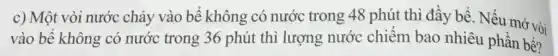 c) Một vòi nước chảy vào bể không có nước trong 48 phút thì đầy bể. Nếu mở vòi
vào bể không có nước trong 36 phút thì lượng nước chiếm bao nhiêu phần bề?