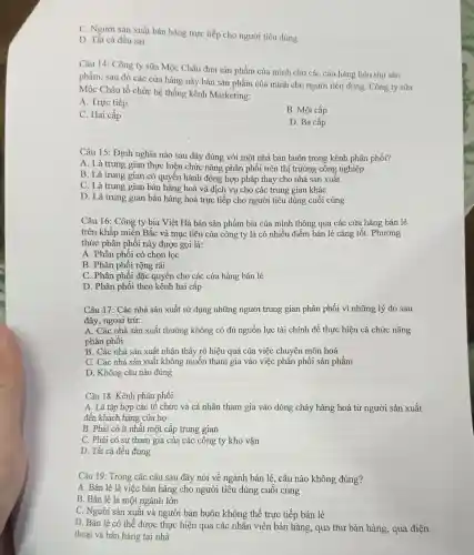 C. Người sản xuất bán hàng trực tiếp cho người tiêu dùng
D. Tất cả đều sai
Câu 14: Công ty sữa Mộc Châu đưa sản phẩm của mình cho các của hàng tiêu thu sản
phẩm, sau đó các cửa hàng này bán sản phẩm của mình cho người tiêu dùng . Công ty sữa
Mộc Châu tổ chức hệ thống kênh Marketing:
A. Trực tiếp
B. Một cấp
C. Hai cấp
D. Ba cấp
Câu 15: Định nghĩa nào sau đây đúng với một nhà bán buôn trong kênh phân phối?
A. Là trung gian thực hiện chức nǎng phân phối trên thị trường công nghiệp
B. Là trung gian có quyền hành động hợp pháp thay cho nhà sản xuất
C. Là trung gian bán hàng hoá và dịch vụ cho các trung gian khác
D. Là trung gian bán hàng hoá trực tiếp cho người tiêu dùng cuối cùng
Câu 16: Công ty bia Việt Hà bán sản phẩm bia của mình thông qua các cửa hàng bán lẻ
trên khắp miền Bắc và mục tiêu của công ty là có nhiều điểm bán lẻ càng tốt. Phương
thức phân phối này được gọi là:
A. Phân phối có chọn lọc
B. Phân phối rộng rãi
C. Phân phối đặc quyền cho các cửa hàng bán lẻ
D. Phân phối theo kênh hai cấp
Câu 17: Các nhà sản xuất sử dụng những người trung gian phân phối vì những lý do sau
đây, ngoại trừ:
A. Các nhà sản xuất thường không có đủ nguồn lực tài chính để thực hiện cả chức nǎng
phân phối
B. Các nhà sản xuất nhận thấy rõ hiệu quả của việc chuyên môn hoá
C. Các nhà sản xuất không muốn tham gia vào việc phân phối sản phẩm
D. Không câu nào đúng
Câu 18: Kênh phân phối:
A. Là tập hợp các tổ chức và cá nhân tham gia vào dòng chảy hàng hoá từ người sản xuất
đến khách hàng của họ
B. Phải có ít nhất một cấp trung gian
C. Phải có sự tham gia của các công ty kho vận
D. Tất cả đều đúng
Câu 19: Trong các câu sau đây nói về ngành bán lẻ , câu nào không đúng?
A. Bán lẻ là việc bán hàng cho người tiêu dùng cuối cùng
B. Bán lẻ là một ngành lớn
C. Người sản xuất và người bán buôn không thể trực tiếp bán lẻ
D. Bán lẻ có thể được thực hiện qua các nhân viên bán hàng, qua thư bán hàng, qua điện
thoại và bán hàng tại nhà