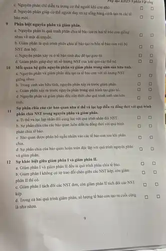 c. Nguyên phân chỉ diễn ra trong cơ thể người khi còn nhỏ.
Phụ đạo KHTN 9 phân Vật sống
d. Nguyên phân giúp cơ thể người duy trì sự sống bằng cách tạo ra các tế
bào mới.
Phân biệt nguyên phân và giảm phân.
a. Nguyên phân là quá trình phân chia tế bào tạo ra hai tế bào con giống
nhau về mặt di truyền.
b. Giảm phân là quá trình phân chia tế bào tạo ra bốn tế bào con với bộ
NST đơn bội.
c. Nguyên phân xảy ra ở tế bào sinh dục để tạo giao tử.
square 
d. Giảm phân giúp duy trì số lượng NST của loài qua các thế hệ.
square 	square 
10 Mối quan hệ giữa nguyên phân và giảm phân trong sinh sản hữu tính.
a. Nguyên phân và giảm phân đều tạo ra tế bào con với số lượng NST
giống nhau.
square 
b. Trong sinh sản hữu tính, nguyên phân xảy ra trước giảm phân.
square 	square 
c. Giảm phân xảy ra trước nguyên phân trong quá trình tạo giao tử.
square 	square 
d. Nguyên phân và giảm phân đều cần thiết cho quá trình sinh sản hữu
tính.
square 	square 
Sự phân chia của các bào quan như ti thể và lục lạp diễn ra đồng thời với quá trình
phân chia NST trong nguyên phân và giảm phân.
square  square 
a. Ti thể và lục lạp nhân đôi cùng lúc với quá trình nhân đôi NST.
b. Sự phân chia của các bào quan luôn diễn ra đồng thời với quá trình
phân chia tế bào.
square 	square 
c. Bào quan được phân bố ngẫu nhiên vào các tế bào con sau khi phân
chia.
square 	square 
d. Sự phân chia của bào quan hoàn toàn độc lập với quá trình nguyên phân
và giảm phân.
square 
12 Sự khác biệt giữa giảm phân I và giảm phân II.
a. Giảm phân I và giảm phân II đều là quá trình phân chia tế bào.
b. Giảm phân I không có sự trao đổi chéo giữa các NST kép, còn giảm
phân II thì có.
D
c. Giảm phân I tách đôi các NST đơn, còn giảm phân II tách đôi các NST
kép.
d. Trong cả hai quá trình giảm phân,số lượng tế bào con tạo ra cuối cùng
là như nhau.
