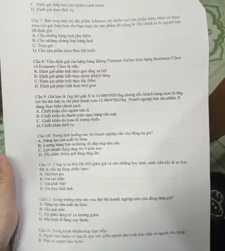 C. Định giá thấp hơn sản phẩm cạnh tranh
D. Định giá theo thời vụ
Câu 7: Bạn mua một bộ sản phẩm Johnson với nhiều loại sản phẩm khác nhau sẽ được
mua với giá thấp hơn nếu bạn mua các sản phẩm đó riêng lẻ. Đó chính là do người bán
đã định giá:
A. Cho những hàng hoá phụ thêm
B. Cho những chủng loại hàng hoá
C. Trọn gói
D. Cho sản phẩm kèm theo bắt buộc
Câu 8: Việc định giá của hãng hàng không Vietnam Airline theo hạng Bussiness Class
và Economy Class là viêc:
A. Định giá phân biệt theo giai tầng xã hội
B. Định giá phân biệt theo nhóm khách hàng
C. Định giá phân biệt theo địa điểm
D. Định giá phân biệt theo thời gian
Câu 9: Giá bán lẻ 1kg bột giặt X là 14.000VND/1kg
nhưng nếu khách hàng mua từ 6kg
trở lên thì tính ra chi phải thanh toán 12.000VND/1kg
. Doanh nghiệp bán sản phẩm X
đang thực hiện chính sách:
A. Chiết khấu cho người bán lẻ
B. Chiết khấu do thanh toán ngay bằng tiền mặt
C. Chiết khấu do mua số lượng nhiều
D. Chiết khấu thời vụ
Câu 10: Trong tình huống nào thì doanh nghiệp cần chủ động hạ giá?
A. Nǎng lực sản xuất dư thừa
B. Lượng hàng bán ra không đủ đáp ứng nhu cầu
C. Lợi nhuận đang tǎng lên ở mức cao
D. Thị phần chiếm giữ đang tǎng lên
Câu 11: Công ty xe Bus Hà Nội giảm giá vé cho những học sinh,sinh viên khi đi xe bus.
Đó là việc áp dụng chiến lược:
A. Giá trọn gói
B. Giá hai phần
C. Giá phân biệt
D. Giá theo hình ảnh
Câu1 2: Trong trường hợp nào sau đây thì doanh nghiệp nên chủ động tǎng giá?
A. Nǎng lực sản xuất dư thừa
B. Cầu quá mức
C. Thị phần đang có xu hướng giảm
D. Nền kinh tế đang suy thoái
Câu 13: Trong kênh Marketing trực tiếp:
A. Người bán buôn và bán lẻ xen vào giữa người sản xuất trực tiếp và người tiêu dùng
B. Phải có người bán buôn