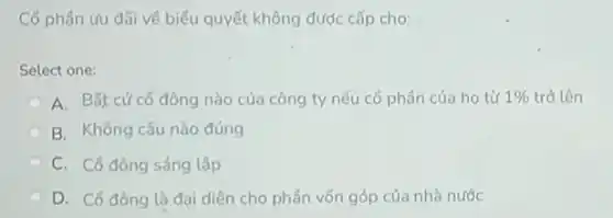 Có phần ứu đãi về biểu quyết không được cấp cho:
Select one:
A. Bất cứcô đông nào của công ty nếu cổ phần của ho từ 1%  trở lên
B. Không câu nào đúng
C. Cô đông sáng lập
D. Cổ đông là đại diện cho phần vốn góp của nhà nước