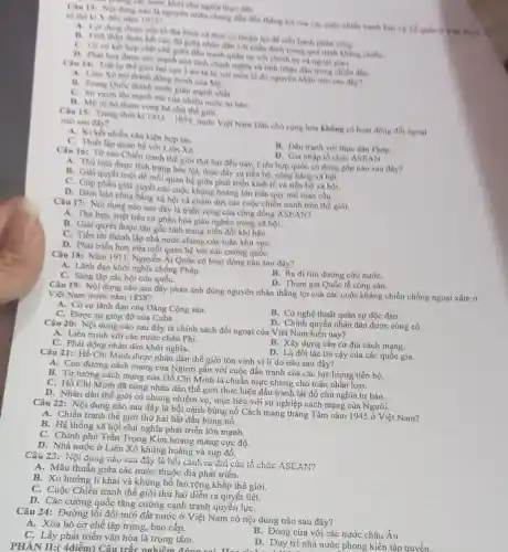 C. phong các nước khi chi nghia thực dân
Cau 13: Noi dung nào là nguyên nhân chung dẫn đến thẳng chiến tranh bản vệ To qude or Viet Nam
to the kix đen nim
tố địa hình và thời cơ thuận lợi để tiến hành phàn công.
B. Tính cao đô giữa nhân dân với triều đỉnh trong quá trình kháng chiến.
C. Cosp ket hop char chê giữa đầu tranh quân sự với chính trị và ngoại giao.
D. Phat huy dure sức manh của tinh chinh nghla và tinh nhân dân trong chiến đấu.
the gidi hai cực 1-an-ta bi xoi mon la do nguyên nhân nào sau day?
A. Liên Xô tro thành đồng minh của My.
B. Trung Qude thành nurée giàu manh nhất.
C. Sur vuon lên mạnh mẽ của nhiều nước tư bàn.
D. Mỹ từ bó tham vong bá chủ
Cau 15: Trong thời kì
1945-1954
nước Việt Nam Dân chủ cộng hòa không có hoạt động đối ngoai
nào sau điv?
kết nhiều vǎn kiện hợp táC.
C. Thiết lập quan hệ với Liên Xô.
B. Dầu tranh voi thue dân Pháp
D. Gia nhập tố chức ASEAN
Câu 16: Từ sau Chiến tranh thế giới thứ hai đến nay Liên hợp quốc có đóng góp nào sau đây?
A. Thù tiêu được tình trạng bóc lột, thúc đẩy sự tiền bộ, công bằng xã hội.
B. Giải quyết triệt để mối quan hệ giữa phát triển kinh tế và tiến bộ xã hội.
phần giải quyết các cuộc khùng hoảng lớn trên quy mô toàn cầu.
D. Đàm bảo công bảng xã hội và chấm dứt các cuộc chiến tranh trên thế giới.
Câu 17: Nội dung nào sau đây là triển vọng của cộng đồng ASEAN?
A. Thu hẹp, triệt tiêu sự phân hóa giàu nghèo trong xã hội.
B. Giải quyết được tận gốc tình trạng biến đổi khí hậu.
C. Tiến tới thành lập nhà nước chung của toàn khu vựC.
D. Phát triển hơn nữa mối quan hệ với các cường quốC.
Câu 18: Nǎm 1911 Nguyễn Ái Quốc có hoạt động nào sau đây?
A. Lãnh đạo khởi nghĩa chống Pháp.
C. Sáng lập các hội cứu quốC.
B. Ra đi tìm đường cứu nướC.
D. Tham gia Quốc tế cộng sản.
Câu 19: Nội dung nào sau đây phản ánh đúng nguyên nhân thẳng lợi của các cuộc kháng chiến chống ngoại xâm ở
Việt Nam trước nǎm 1858?
A. Có sự lãnh đạo của Đảng Cộng sản.
B. Có nghệ thuật quân sự độc đáo.
C. Được sự giúp đỡ của Cuba.
D. Chính quyền nhân dân được cùng cố.
Câu 20: Nội dung nào sau đây là chính sách đối ngoại của Việt Nam hiện nay?
A. Liên minh với các nước châu Phi.
C. Phát động nhân dân khởi nghĩa.
B. Xây dựng cǎn cứ địa cách mang.
D. Là đối tác tin cậy của các quốc gia.
Câu 21: Hồ Chí Minh được nhân dân thế giới tôn vinh vì lí do nào sau đây?
A. Con đường cách mạng của Người gắn với cuộc đấu tranh của các lực lượng tiến bộ.
B. Tư tưởng cách mạng của Hồ Chí Minh là chuẩn mực chung cho toàn nhân loại.
C. Hồ Chí Minh đã cùng nhân dân thế giới thực hiện đấu tranh lật đồ chủ nghĩa tư bản.
D. Nhân dân thế giới có chung nhiệm vụ,mục tiêu với sự nghiệp cách mạng của Người.
Câu 22: Nội dung nào sau đây là bối cảnh bùng nổ Cách mạng tháng Tám nǎm 1945 ở Việt Nam?
A. Chiến tranh thế giới thứ hai bắt đầu bùng nổ.
B. Hệ thống xã hội chủ nghĩa phát triển lớn
C. Chính phủ Trần Trọng Kim hoang mang cực độ.
D. Nhà nước ở Liên Xô khủng hoảng và sụp đổ.
Câu 23:Nội đung nào sau đây là bối cảnh ra đời của tổ chức ASEAN?
A. Mâu thuẫn giữa các nước thuộc địa phát triển.
B. Xu hướng li khai và khủng bố lan rộng khắp thế giới.
C. Cuộc Chiến tranh thế giới thứ hai diễn ra quyết liệt.
D. Các cường quốc tǎng cường cạnh tranh quyển lựC.
Câu 24: Đường lối đổi mới đất nước ở Việt Nam có nội dung nào sau đây?
A. Xóa bỏ cơ chế tập trung, bao cấp.
C. Lấy phát triển vǎn hóa là trọng tâm.
B. Đóng cửa với các nước châu Âu.
D. Duy trì nhà nước phong kiến tập quyền.
PHÀN II:( 4điểm)Câu trắc nghiệm